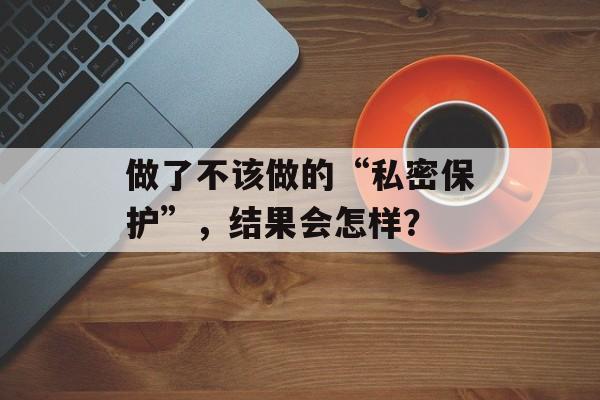 做了不该做的“私密保护”，结果会怎样？-第1张图片-