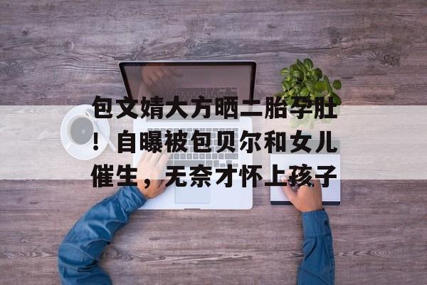 包文婧大方晒二胎孕肚！自曝被包贝尔和女儿催生，无奈才怀上孩子-第1张图片-
