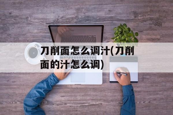 刀削面怎么调汁(刀削面的汁怎么调)-第1张图片-