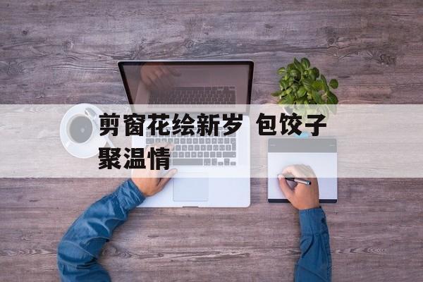 剪窗花绘新岁 包饺子聚温情-第1张图片-