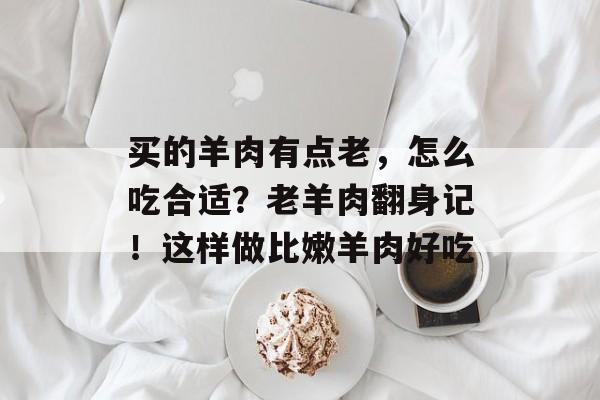 买的羊肉有点老，怎么吃合适？老羊肉翻身记！这样做比嫩羊肉好吃-第1张图片-