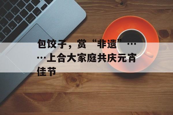 包饺子，赏“非遗”……上合大家庭共庆元宵佳节-第1张图片-