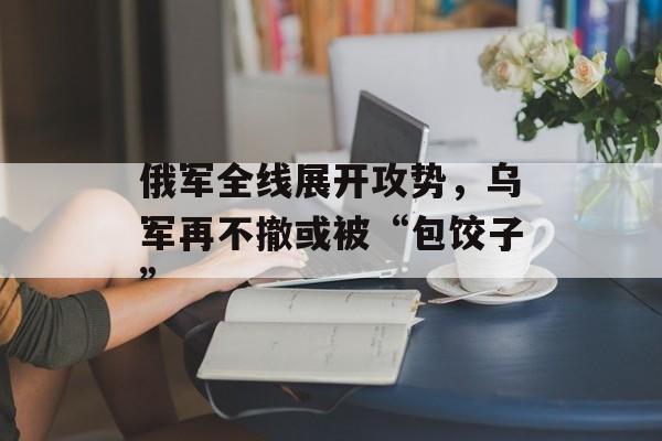 俄军全线展开攻势，乌军再不撤或被“包饺子”-第1张图片-