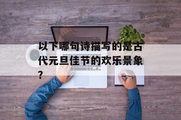 以下哪句诗描写的是古代元旦佳节的欢乐景象？-第1张图片-