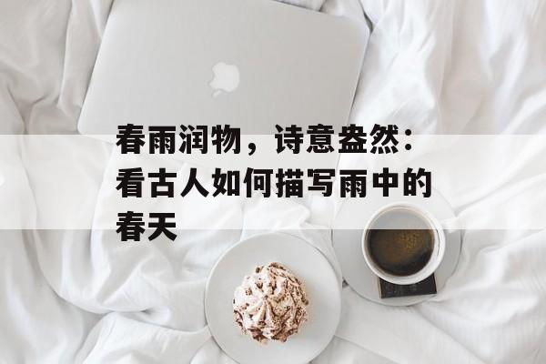 春雨润物，诗意盎然：看古人如何描写雨中的春天-第1张图片-