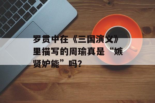 罗贯中在《三国演义》里描写的周瑜真是“嫉贤妒能”吗？-第1张图片-