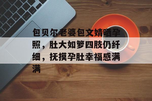 包贝尔老婆包文婧晒孕照，肚大如箩四肢仍纤细，抚摸孕肚幸福感满满-第1张图片-