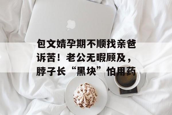 包文婧孕期不顺找亲爸诉苦！老公无暇顾及，脖子长“黑块”怕用药-第1张图片-