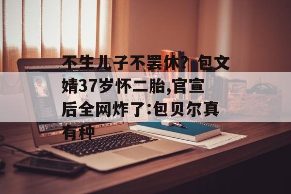 不生儿子不罢休？包文婧37岁怀二胎,官宣后全网炸了:包贝尔真有种-第1张图片-
