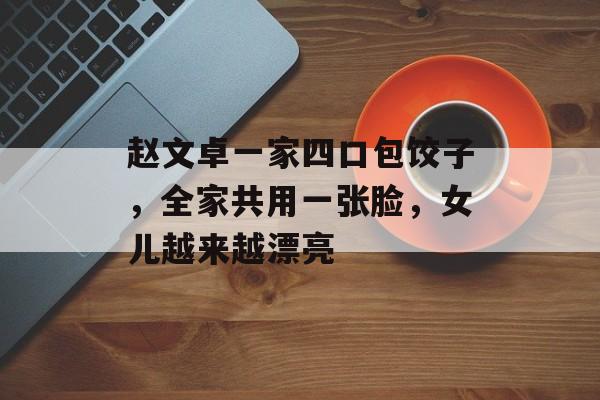 赵文卓一家四口包饺子，全家共用一张脸，女儿越来越漂亮-第1张图片-
