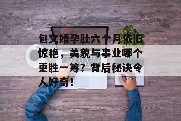 包文婧孕肚六个月依旧惊艳，美貌与事业哪个更胜一筹？背后秘诀令人好奇！-第1张图片-