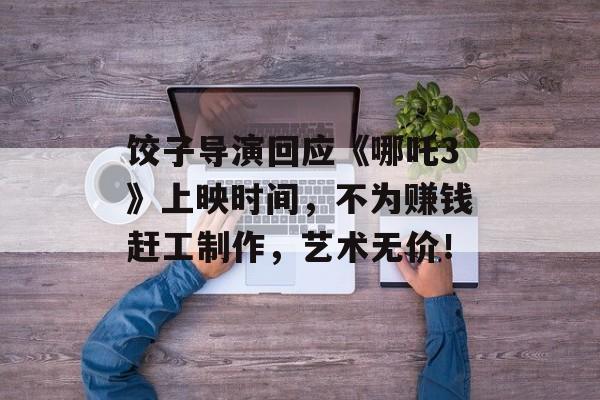 饺子导演回应《哪吒3》上映时间，不为赚钱赶工制作，艺术无价！-第1张图片-