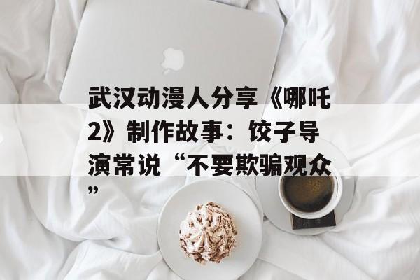 武汉动漫人分享《哪吒2》制作故事：饺子导演常说“不要欺骗观众”-第1张图片-