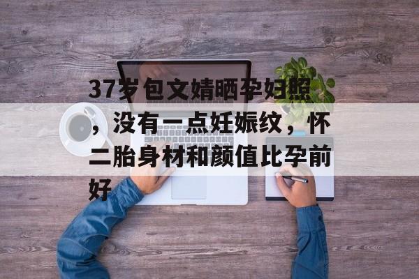 37岁包文婧晒孕妇照，没有一点妊娠纹，怀二胎身材和颜值比孕前好-第1张图片-
