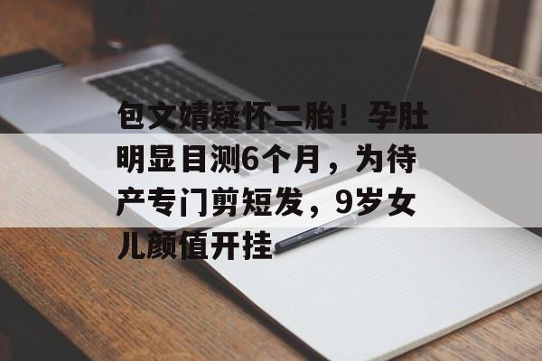 包文婧疑怀二胎！孕肚明显目测6个月，为待产专门剪短发，9岁女儿颜值开挂-第1张图片-