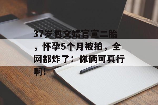 37岁包文婧官宣二胎，怀孕5个月被拍，全网都炸了：你俩可真行啊！-第1张图片-