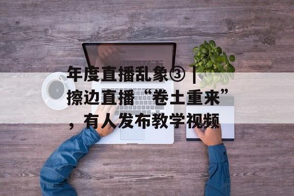 年度直播乱象③ | 擦边直播“卷土重来”，有人发布教学视频-第1张图片-