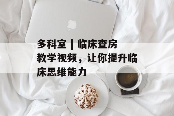 多科室 | 临床查房教学视频，让你提升临床思维能力-第1张图片-
