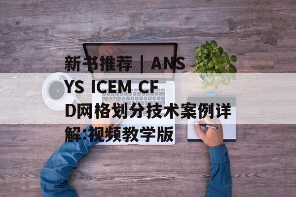新书推荐 | ANSYS ICEM CFD网格划分技术案例详解:视频教学版-第1张图片-