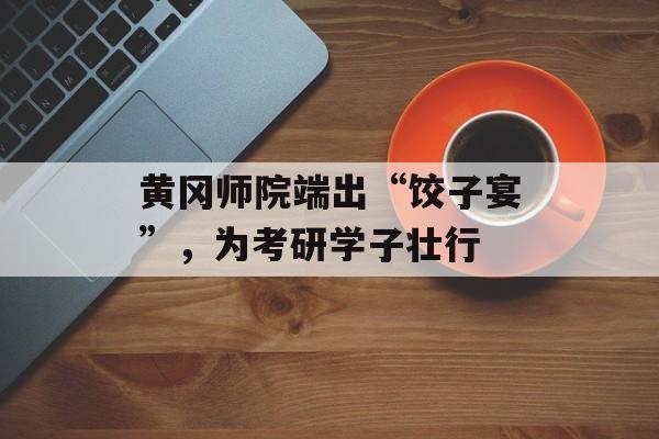 黄冈师院端出“饺子宴”，为考研学子壮行-第1张图片-