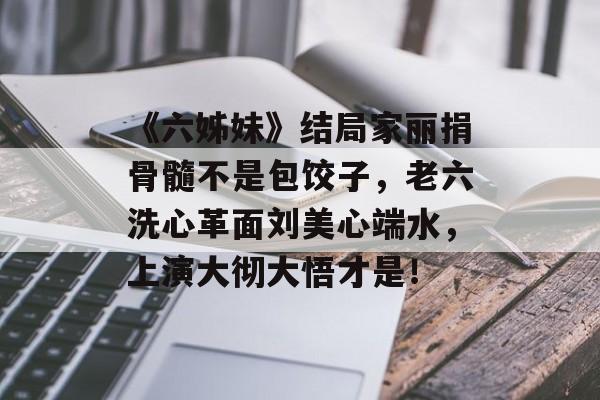 《六姊妹》结局家丽捐骨髓不是包饺子，老六洗心革面刘美心端水，上演大彻大悟才是！-第1张图片-