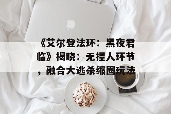 《艾尔登法环：黑夜君临》揭晓：无捏人环节，融合大逃杀缩圈玩法-第1张图片-