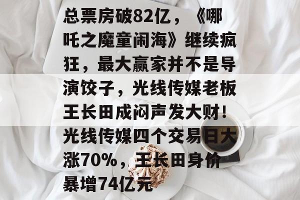 总票房破82亿，《哪吒之魔童闹海》继续疯狂，最大赢家并不是导演饺子，光线传媒老板王长田成闷声发大财！光线传媒四个交易日大涨70%，王长田身价暴增74亿元-第1张图片-