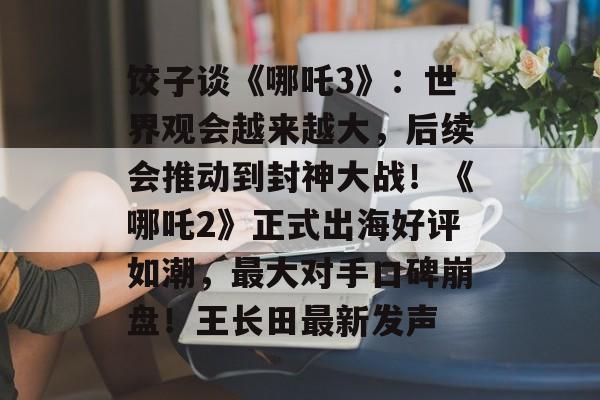 饺子谈《哪吒3》：世界观会越来越大，后续会推动到封神大战！《哪吒2》正式出海好评如潮，最大对手口碑崩盘！王长田最新发声-第1张图片-