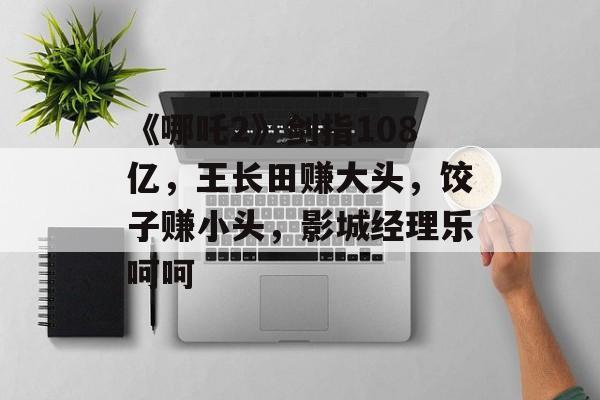 《哪吒2》剑指108亿，王长田赚大头，饺子赚小头，影城经理乐呵呵-第1张图片-
