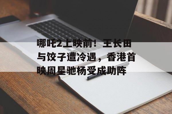 哪吒2上映前！王长田与饺子遭冷遇，香港首映周星驰杨受成助阵-第1张图片-