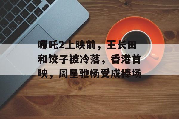 哪吒2上映前，王长田和饺子被冷落，香港首映，周星驰杨受成捧场-第1张图片-