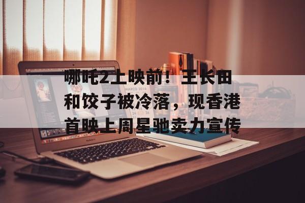 哪吒2上映前！王长田和饺子被冷落，现香港首映上周星驰卖力宣传-第1张图片-