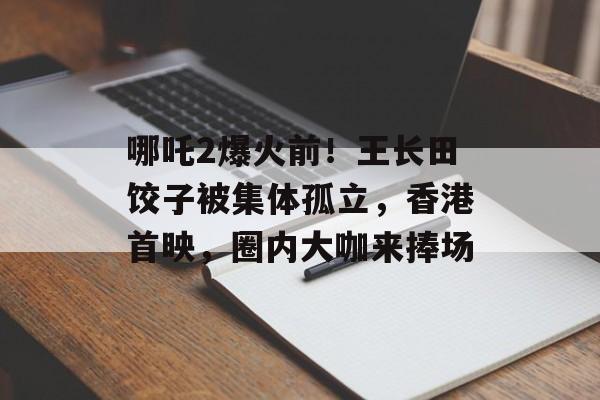 哪吒2爆火前！王长田饺子被集体孤立，香港首映，圈内大咖来捧场-第1张图片-