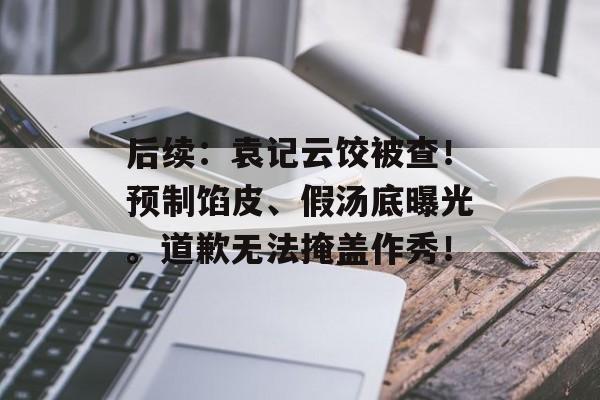后续：袁记云饺被查！预制馅皮、假汤底曝光。道歉无法掩盖作秀！-第1张图片-