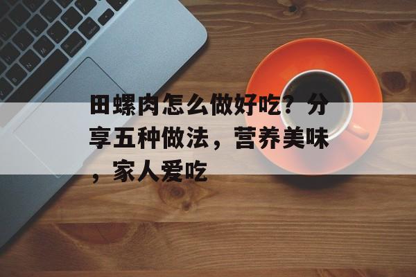 田螺肉怎么做好吃？分享五种做法，营养美味，家人爱吃-第1张图片-