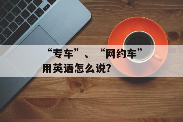 “专车”、“网约车”用英语怎么说？-第1张图片-