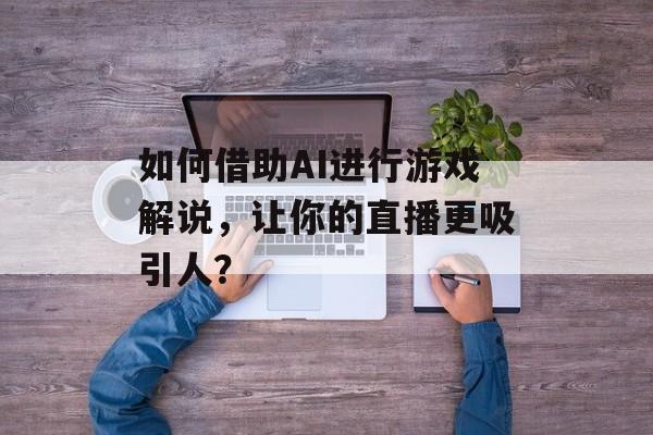 如何借助AI进行游戏解说，让你的直播更吸引人？-第1张图片-
