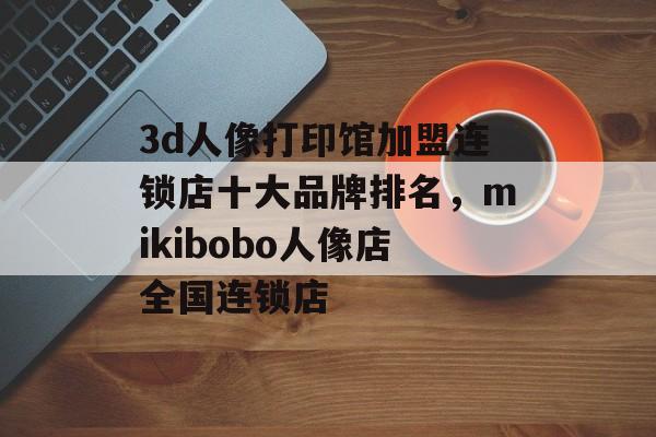 3d人像打印馆加盟连锁店十大品牌排名，mikibobo人像店全国连锁店-第1张图片-