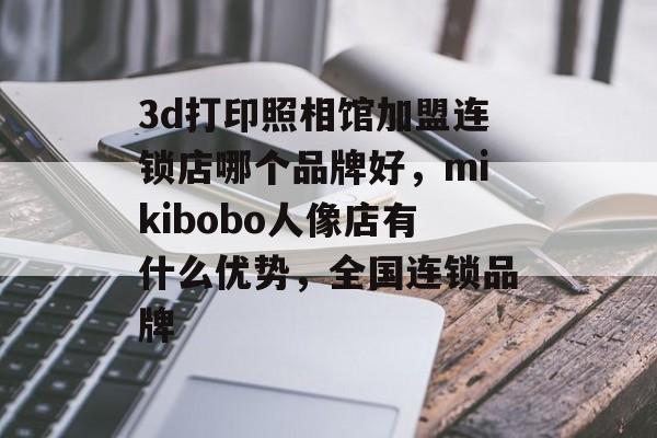 3d打印照相馆加盟连锁店哪个品牌好，mikibobo人像店有什么优势，全国连锁品牌-第1张图片-