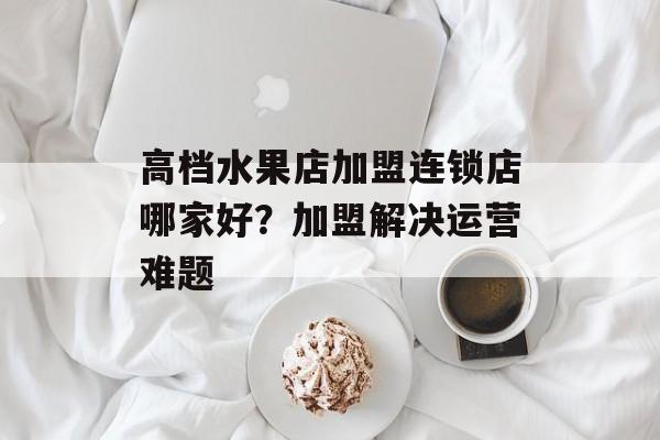 高档水果店加盟连锁店哪家好？加盟解决运营难题-第1张图片-