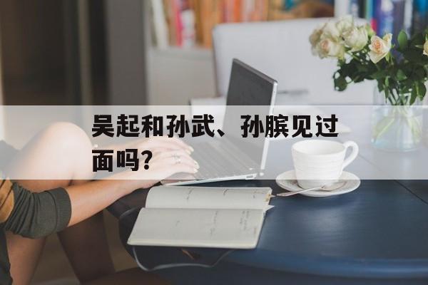 吴起和孙武、孙膑见过面吗？-第1张图片-