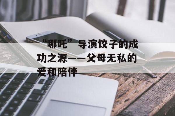“哪吒”导演饺子的成功之源——父母无私的爱和陪伴-第1张图片-