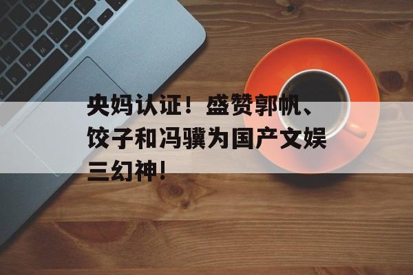 央妈认证！盛赞郭帆、饺子和冯骥为国产文娱三幻神!-第1张图片-