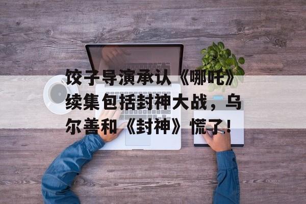 饺子导演承认《哪吒》续集包括封神大战，乌尔善和《封神》慌了！-第1张图片-