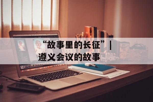 “故事里的长征”| 遵义会议的故事-第1张图片-