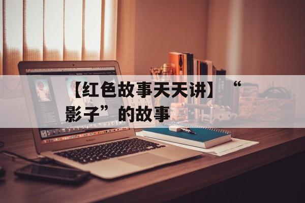 【红色故事天天讲】“影子”的故事-第1张图片-