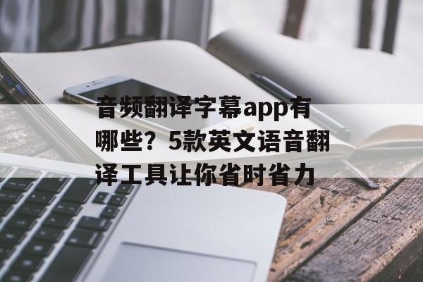 音频翻译字幕app有哪些？5款英文语音翻译工具让你省时省力-第1张图片-
