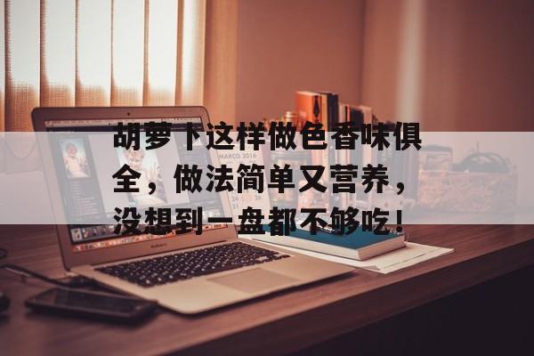 胡萝卜这样做色香味俱全，做法简单又营养，没想到一盘都不够吃！-第1张图片-