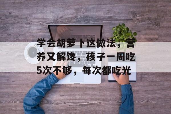 学会胡萝卜这做法，营养又解馋，孩子一周吃5次不够，每次都吃光-第1张图片-