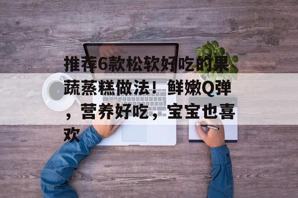 推荐6款松软好吃的果蔬蒸糕做法！鲜嫩Q弹，营养好吃，宝宝也喜欢-第1张图片-